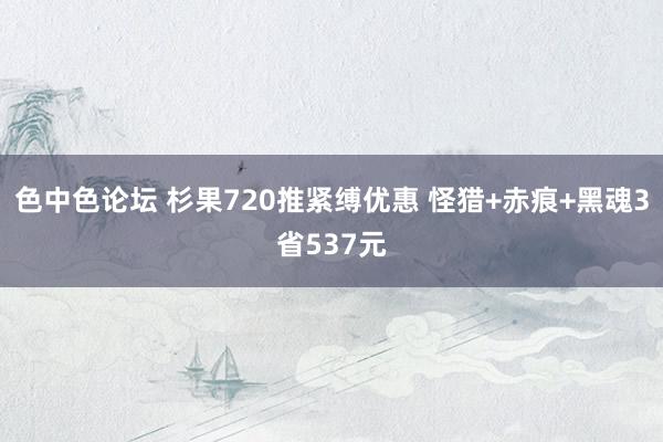 色中色论坛 杉果720推紧缚优惠 怪猎+赤痕+黑魂3省537元