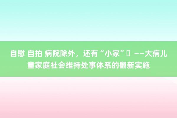 自慰 自拍 病院除外，还有“小家”​——大病儿童家庭社会维持处事体系的翻新实施