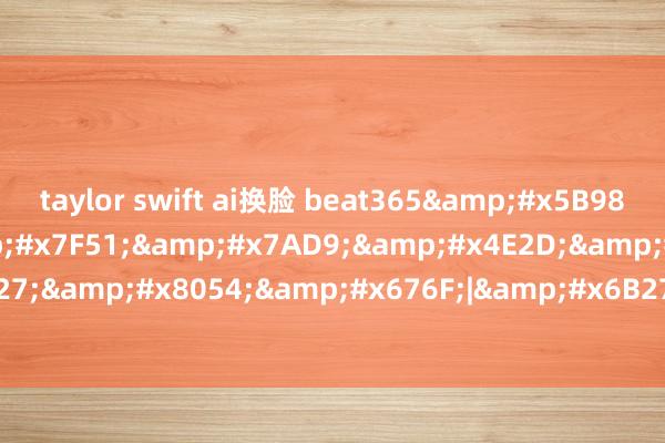 taylor swift ai换脸 beat365&#x5B98;&#x65B9;&#x7F51;&#x7AD9;&#x4E2D;&#x6587;|&#x6B27;&#x8054;&#x676F;|&#x6B27;&#x6D32;&#x8054;&#x8D5B;