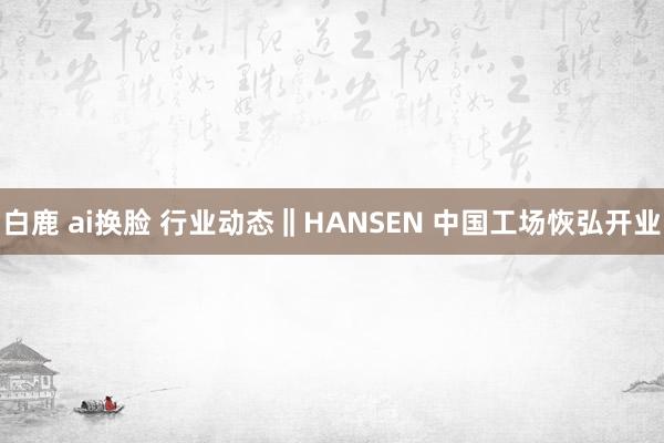 白鹿 ai换脸 行业动态‖HANSEN 中国工场恢弘开业