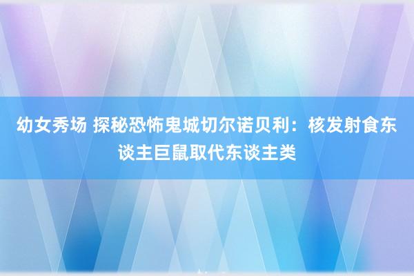 幼女秀场 探秘恐怖鬼城切尔诺贝利：核发射食东谈主巨鼠取代东谈主类